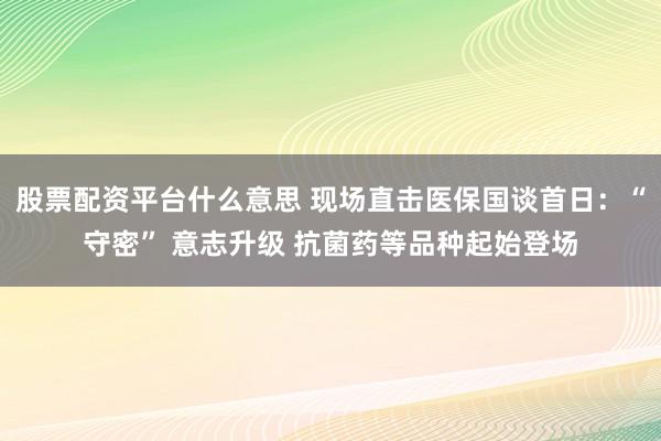 股票配资平台什么意思 现场直击医保国谈首日：“守密” 意志升级 抗菌药等品种起始登场
