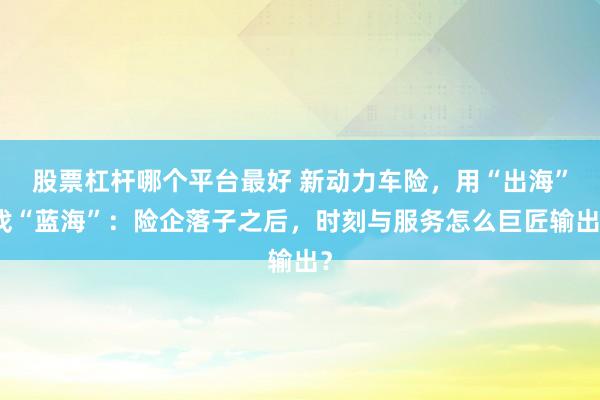 股票杠杆哪个平台最好 新动力车险，用“出海”找“蓝海”：险企落子之后，时刻与服务怎么巨匠输出？