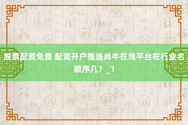 股票配资免费 配资开户推选尚牛在线平台在行业名顺序几？_1