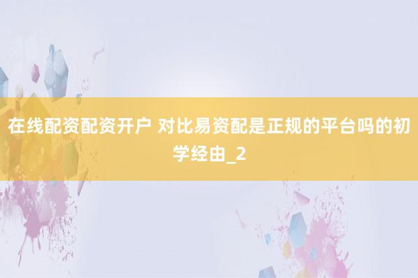 在线配资配资开户 对比易资配是正规的平台吗的初学经由_2