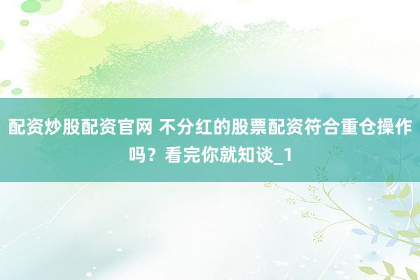 配资炒股配资官网 不分红的股票配资符合重仓操作吗？看完你就知谈_1