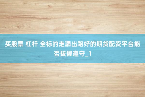 买股票 杠杆 全标的走漏出路好的期货配资平台能否拔擢遵守_1