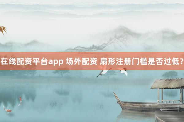 在线配资平台app 场外配资 扇形注册门槛是否过低？