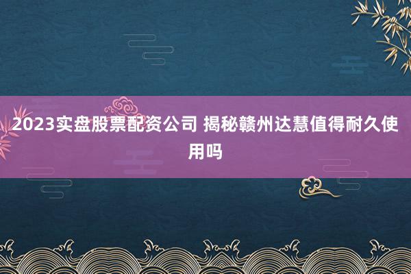 2023实盘股票配资公司 揭秘赣州达慧值得耐久使用吗