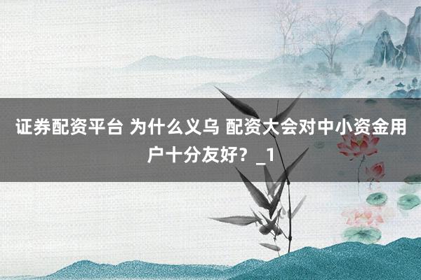 证券配资平台 为什么义乌 配资大会对中小资金用户十分友好？_1