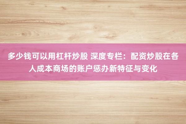 多少钱可以用杠杆炒股 深度专栏：配资炒股在各人成本商场的账户惩办新特征与变化