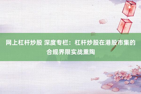 网上杠杆炒股 深度专栏：杠杆炒股在港股市集的合规界限实战熏陶